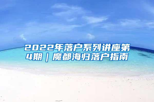 2022年落户系列讲座第4期｜魔都海归落户指南