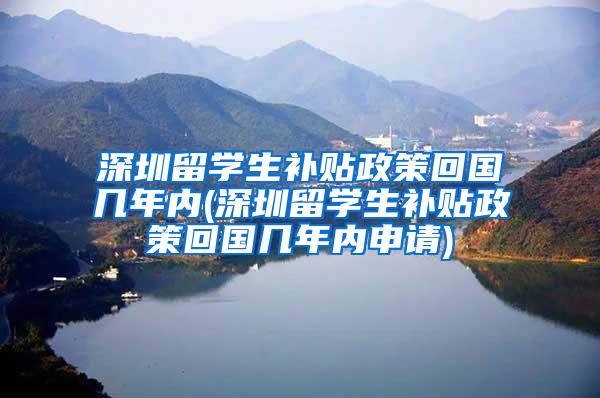 深圳留学生补贴政策回国几年内(深圳留学生补贴政策回国几年内申请)