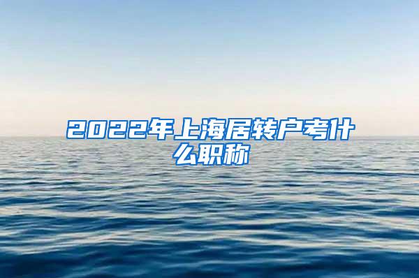 2022年上海居转户考什么职称