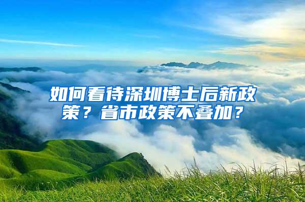 如何看待深圳博士后新政策？省市政策不叠加？