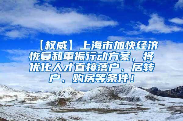 【权威】上海市加快经济恢复和重振行动方案，将优化人才直接落户、居转户、购房等条件！