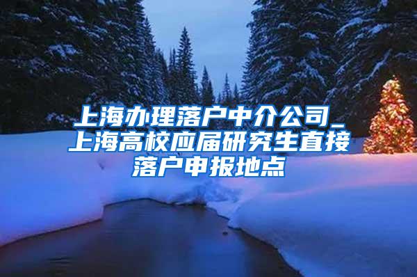 上海办理落户中介公司_上海高校应届研究生直接落户申报地点