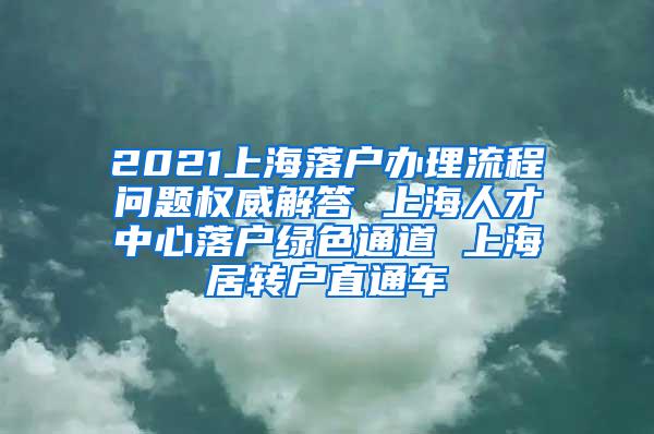 2021上海落户办理流程问题权威解答 上海人才中心落户绿色通道 上海居转户直通车