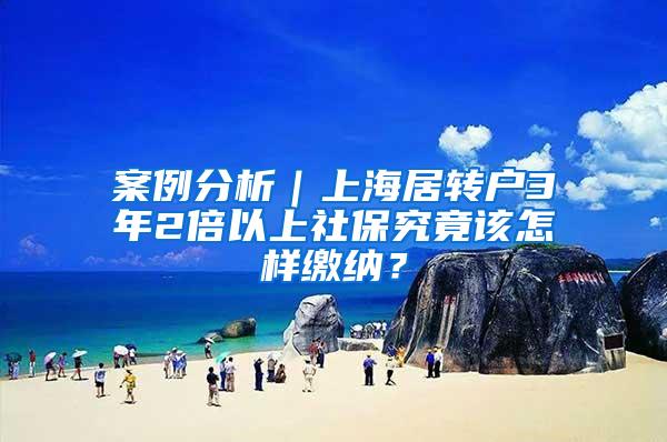 案例分析｜上海居转户3年2倍以上社保究竟该怎样缴纳？