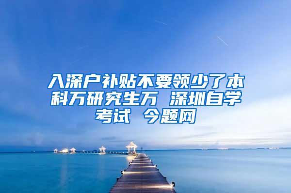 入深户补贴不要领少了本科万研究生万 深圳自学考试 今题网