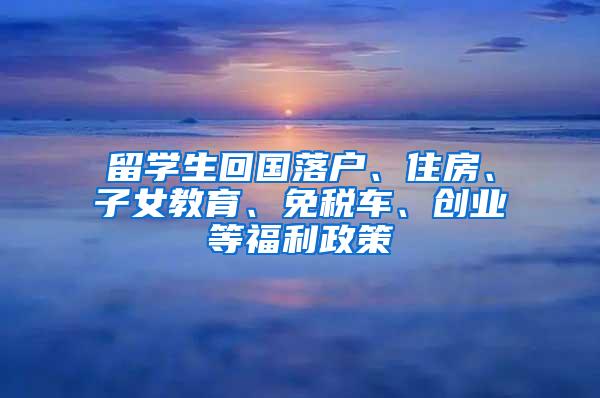 留学生回国落户、住房、子女教育、免税车、创业等福利政策