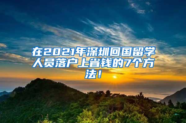 在2021年深圳回国留学人员落户上省钱的7个方法！