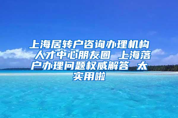 上海居转户咨询办理机构 人才中心朋友圈 上海落户办理问题权威解答 太实用啦