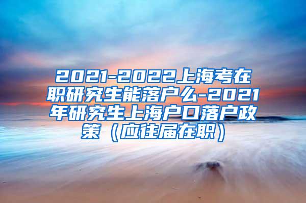 2021-2022上海考在职研究生能落户么-2021年研究生上海户口落户政策（应往届在职）