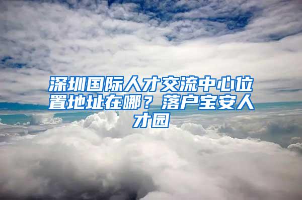 深圳国际人才交流中心位置地址在哪？落户宝安人才园