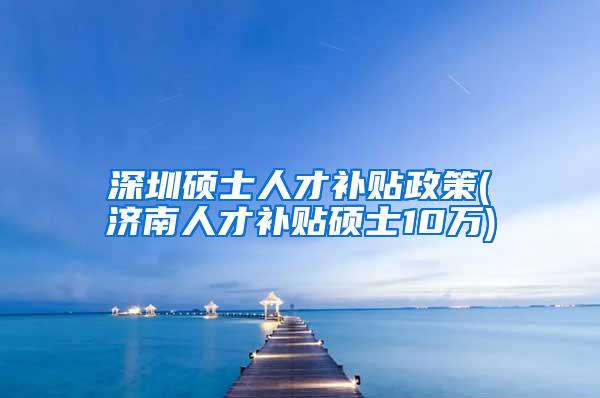 深圳硕士人才补贴政策(济南人才补贴硕士10万)