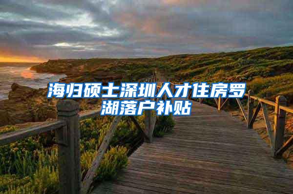 海归硕士深圳人才住房罗湖落户补贴