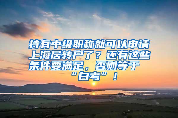 持有中级职称就可以申请上海居转户了？还有这些条件要满足，否则等于“白考”！