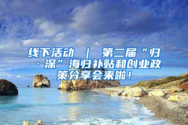 线下活动 ｜ 第二届“归·深”海归补贴和创业政策分享会来啦！