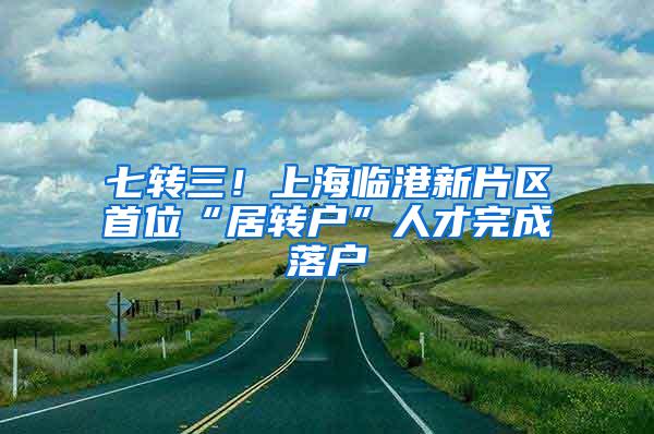 七转三！上海临港新片区首位“居转户”人才完成落户