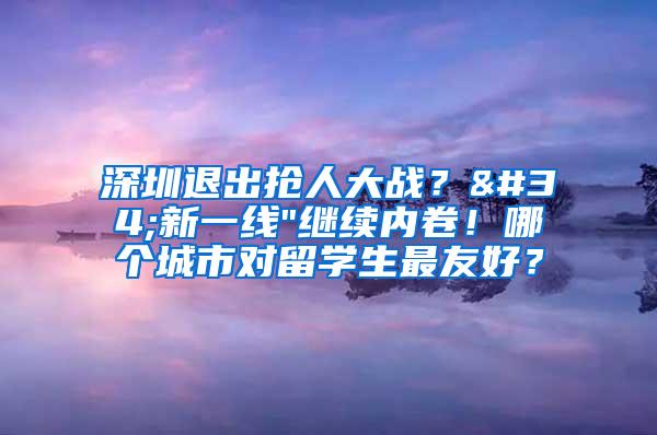 深圳退出抢人大战？"新一线"继续内卷！哪个城市对留学生最友好？