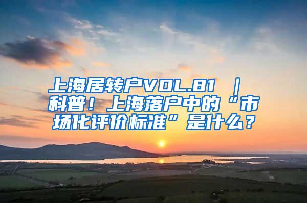 上海居转户VOL.81 ｜ 科普！上海落户中的“市场化评价标准”是什么？