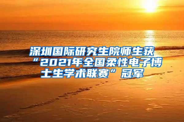 深圳国际研究生院师生获“2021年全国柔性电子博士生学术联赛”冠军