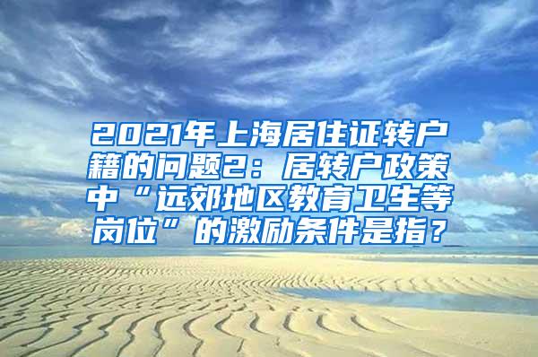 2021年上海居住证转户籍的问题2：居转户政策中“远郊地区教育卫生等岗位”的激励条件是指？