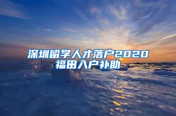 深圳留学人才落户2020福田入户补助