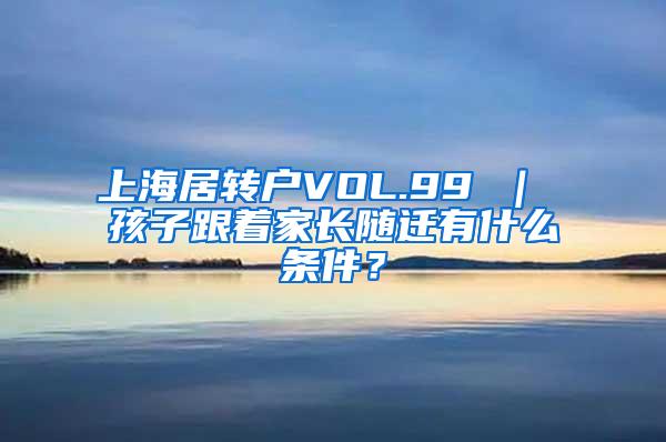 上海居转户VOL.99 ｜ 孩子跟着家长随迁有什么条件？