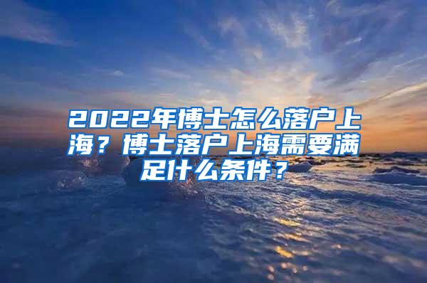 2022年博士怎么落户上海？博士落户上海需要满足什么条件？