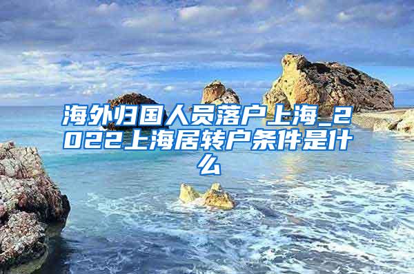 海外归国人员落户上海_2022上海居转户条件是什么