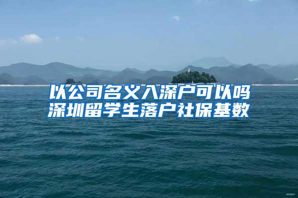 以公司名义入深户可以吗深圳留学生落户社保基数