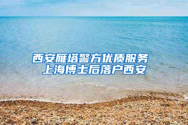 西安雁塔警方优质服务 上海博士后落户西安