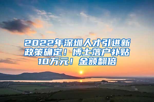 2022年深圳人才引进新政策确定！博士落户补贴10万元！金额翻倍