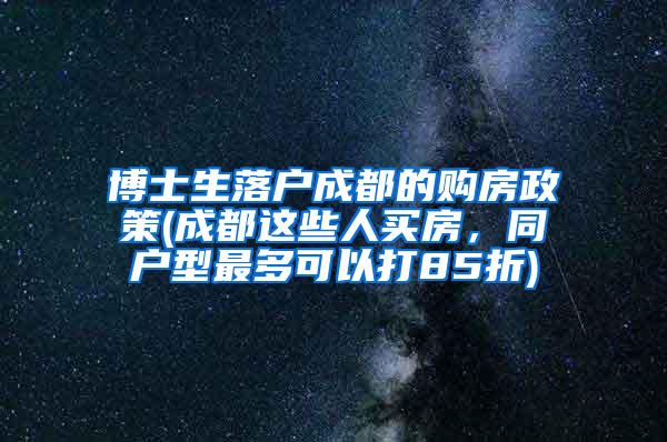 博士生落户成都的购房政策(成都这些人买房，同户型最多可以打85折)