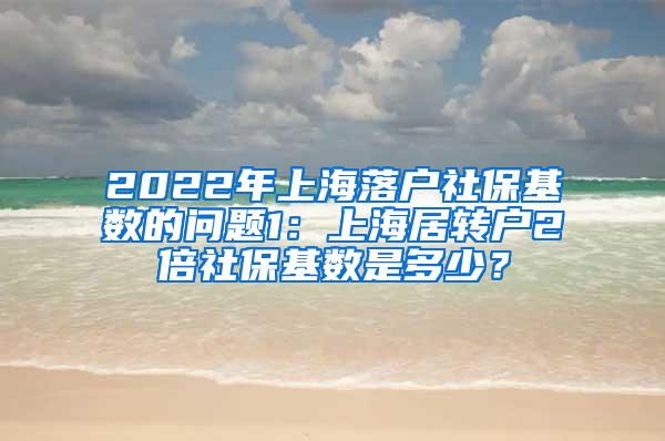 2022年上海落户社保基数的问题1：上海居转户2倍社保基数是多少？