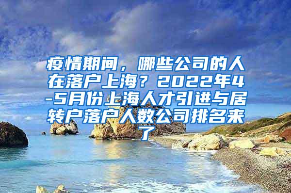 疫情期间，哪些公司的人在落户上海？2022年4-5月份上海人才引进与居转户落户人数公司排名来了