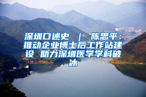 深圳口述史 ｜ 陈思平：推动企业博士后工作站建设 助力深圳医学学科破冰