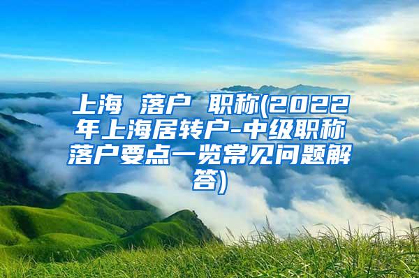 上海 落户 职称(2022年上海居转户-中级职称落户要点一览常见问题解答)