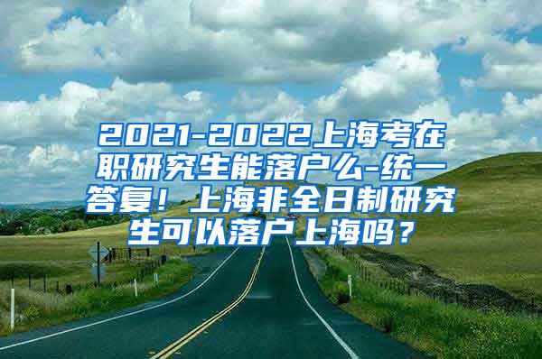 2021-2022上海考在职研究生能落户么-统一答复！上海非全日制研究生可以落户上海吗？