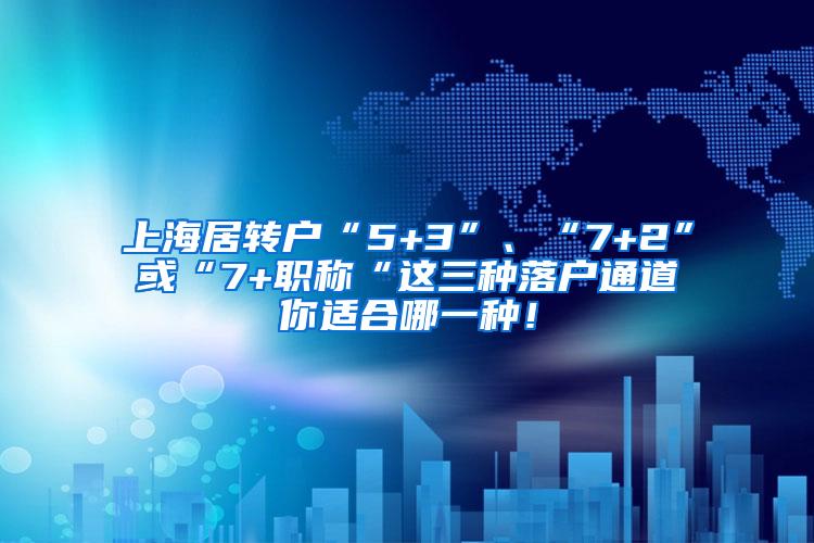 上海居转户“5+3”、“7+2”或“7+职称“这三种落户通道你适合哪一种！