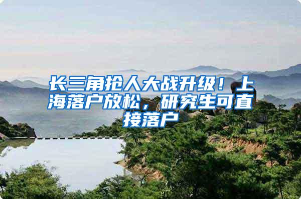 长三角抢人大战升级！上海落户放松，研究生可直接落户