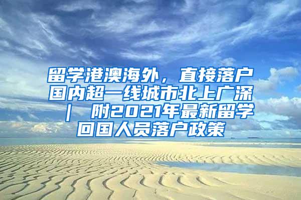 留学港澳海外，直接落户国内超一线城市北上广深 ｜ 附2021年最新留学回国人员落户政策