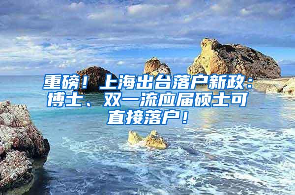 重磅！上海出台落户新政：博士、双一流应届硕士可直接落户！