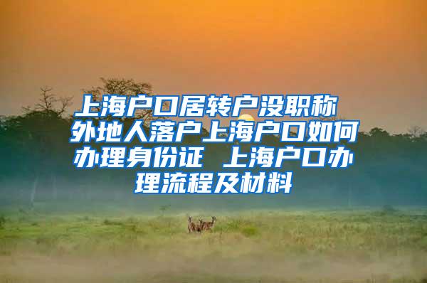 上海户口居转户没职称 外地人落户上海户口如何办理身份证 上海户口办理流程及材料