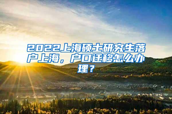 2022上海硕士研究生落户上海，户口迁移怎么办理？