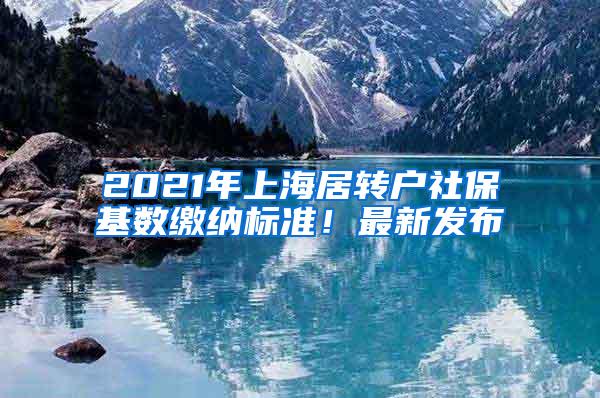 2021年上海居转户社保基数缴纳标准！最新发布