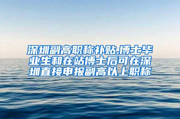 深圳副高职称补贴,博士毕业生和在站博士后可在深圳直接申报副高以上职称