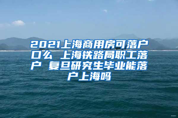 2021上海商用房可落户口么 上海铁路局职工落户 复旦研究生毕业能落户上海吗