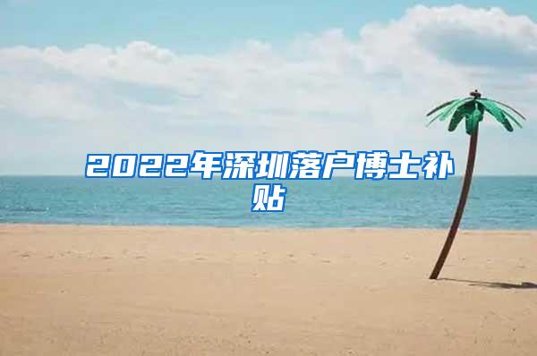 2022年深圳落户博士补贴