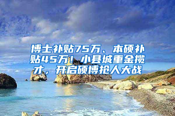 博士补贴75万、本硕补贴45万！小县城重金揽才，开启硕博抢人大战