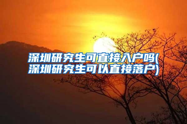 深圳研究生可直接入户吗(深圳研究生可以直接落户)