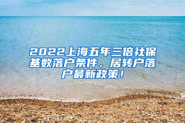 2022上海五年三倍社保基数落户条件，居转户落户最新政策！