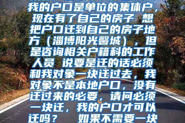 集体户口转个人户口问题我的户口是单位的集体户，现在有了自己的房子 想把户口迁到自己的房子地方（淄博阳光馨城），但是咨询相关户籍科的工作人员 说要是迁的话必须和我对象一块迁过去，我对象不是本地户口，没有迁过来的必要，请问必须一块迁，我的户口才可以迁吗？  如果不需要一块迁就可以，我该怎么做？